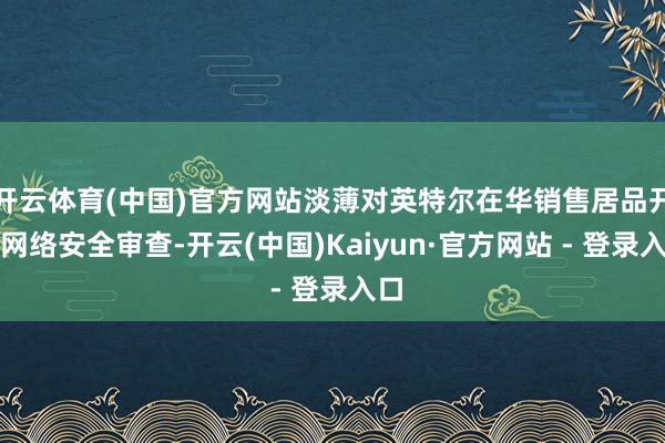开云体育(中国)官方网站淡薄对英特尔在华销售居品开动网络安全审查-开云(中国)Kaiyun·官方网站
