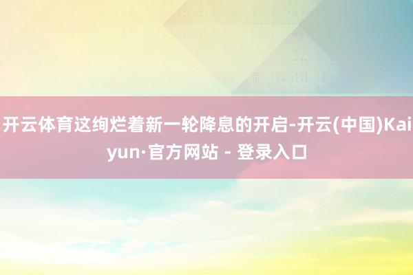开云体育这绚烂着新一轮降息的开启-开云(中国)Kaiyun·官方网站 - 登录入口