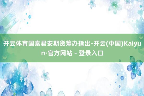 开云体育国泰君安期货筹办指出-开云(中国)Kaiyun·官方网站 - 登录入口