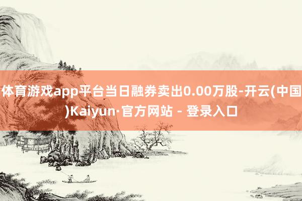 体育游戏app平台当日融券卖出0.00万股-开云(中国)Kaiyun·官方网站 - 登录入口