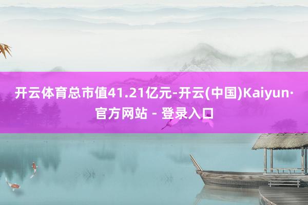 开云体育总市值41.21亿元-开云(中国)Kaiyun·官方网站 - 登录入口