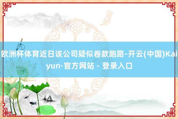欧洲杯体育近日该公司疑似卷款跑路-开云(中国)Kaiyun·官方网站 - 登录入口