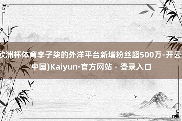 欧洲杯体育李子柒的外洋平台新增粉丝超500万-开云(中国)Kaiyun·官方网站 - 登录入口