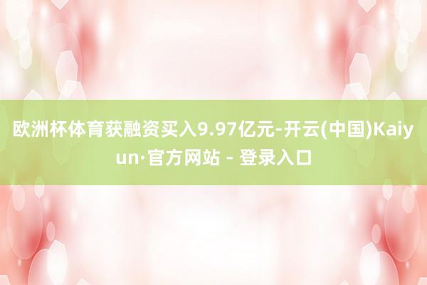 欧洲杯体育获融资买入9.97亿元-开云(中国)Kaiyun·官方网站 - 登录入口