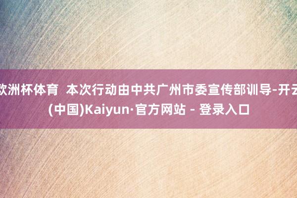 欧洲杯体育  本次行动由中共广州市委宣传部训导-开云(中国)Kaiyun·官方网站 - 登录入口