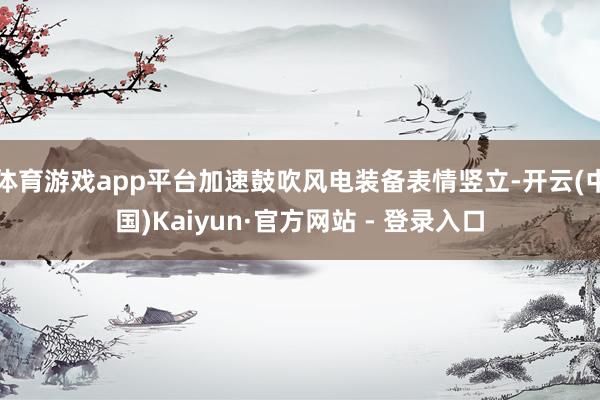 体育游戏app平台加速鼓吹风电装备表情竖立-开云(中国)Kaiyun·官方网站 - 登录入口
