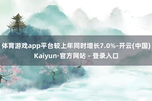 体育游戏app平台较上年同时增长7.0%-开云(中国)Kaiyun·官方网站 - 登录入口