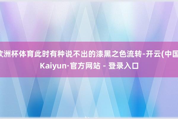 欧洲杯体育此时有种说不出的漆黑之色流转-开云(中国)Kaiyun·官方网站 - 登录入口