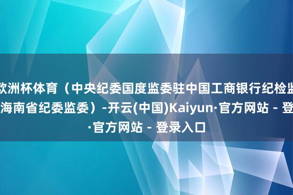 欧洲杯体育（中央纪委国度监委驻中国工商银行纪检监察组、海南省纪委监委）-开云(中国)Kaiyun·官
