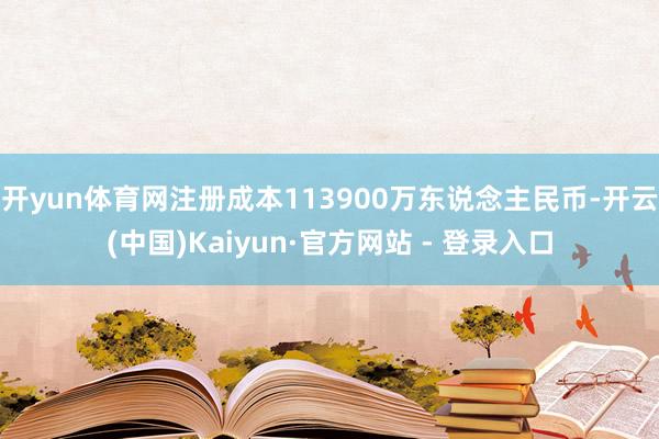 开yun体育网注册成本113900万东说念主民币-开云(中国)Kaiyun·官方网站 - 登录入口