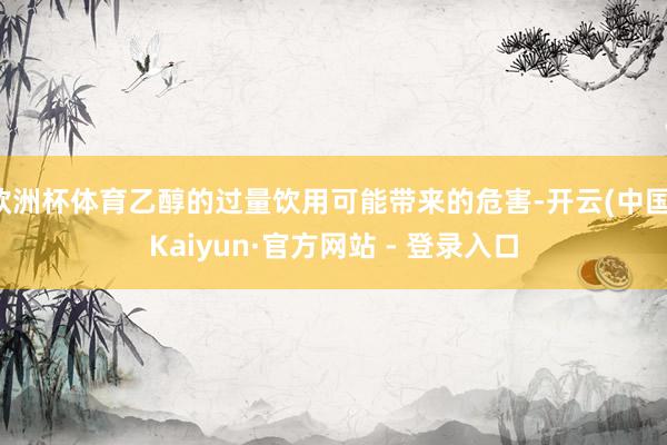 欧洲杯体育乙醇的过量饮用可能带来的危害-开云(中国)Kaiyun·官方网站 - 登录入口