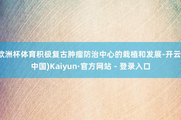 欧洲杯体育积极复古肿瘤防治中心的栽植和发展-开云(中国)Kaiyun·官方网站 - 登录入口