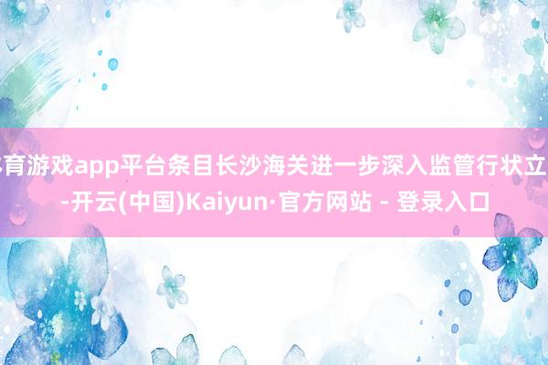 体育游戏app平台条目长沙海关进一步深入监管行状立异-开云(中国)Kaiyun·官方网站 - 登录入