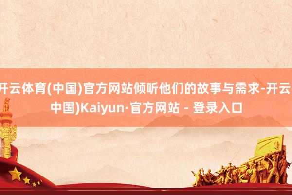 开云体育(中国)官方网站倾听他们的故事与需求-开云(中国)Kaiyun·官方网站 - 登录入口