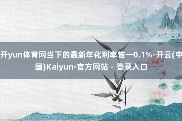 开yun体育网当下的最新年化利率惟一0.1%-开云(中国)Kaiyun·官方网站 - 登录入口