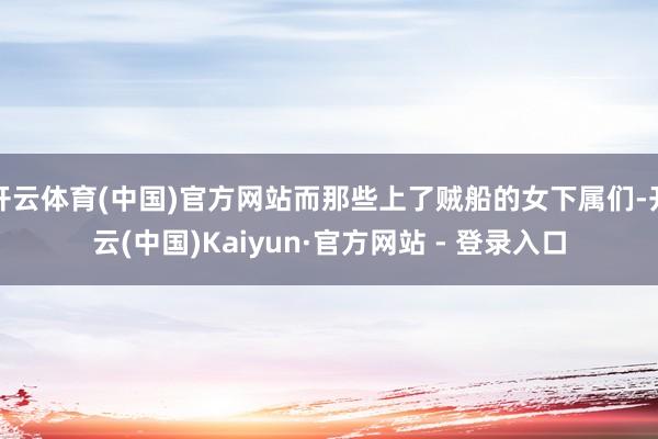 开云体育(中国)官方网站而那些上了贼船的女下属们-开云(中国)Kaiyun·官方网站 - 登录入口