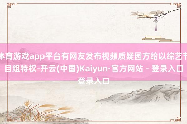 体育游戏app平台有网友发布视频质疑园方给以综艺节目组特权-开云(中国)Kaiyun·官方网站 - 