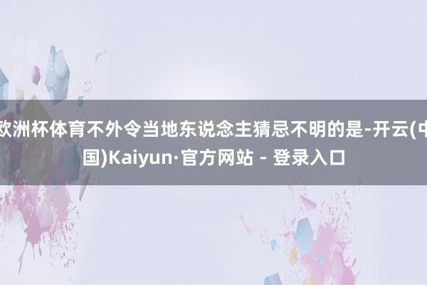 欧洲杯体育不外令当地东说念主猜忌不明的是-开云(中国)Kaiyun·官方网站 - 登录入口