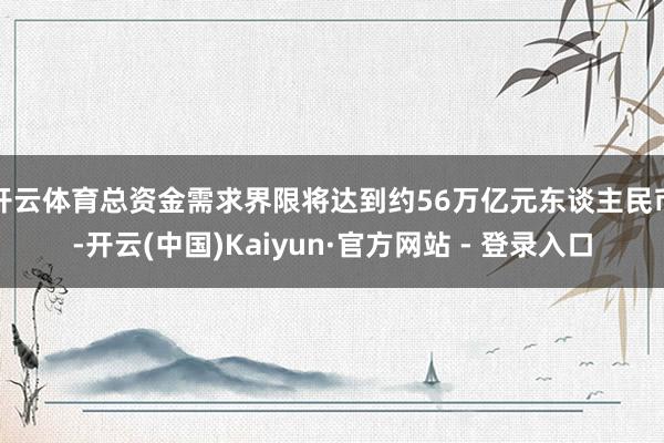 开云体育总资金需求界限将达到约56万亿元东谈主民币-开云(中国)Kaiyun·官方网站 - 登录入口