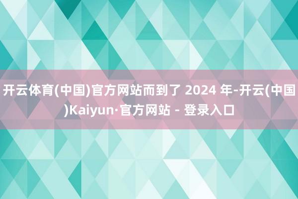 开云体育(中国)官方网站而到了 2024 年-开云(中国)Kaiyun·官方网站 - 登录入口
