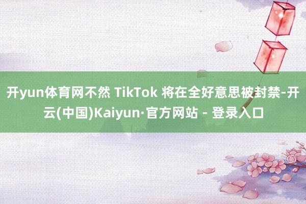 开yun体育网不然 TikTok 将在全好意思被封禁-开云(中国)Kaiyun·官方网站 - 登录入