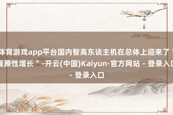 体育游戏app平台国内智高东谈主机在总体上迎来了＂复原性增长＂-开云(中国)Kaiyun·官方网站 