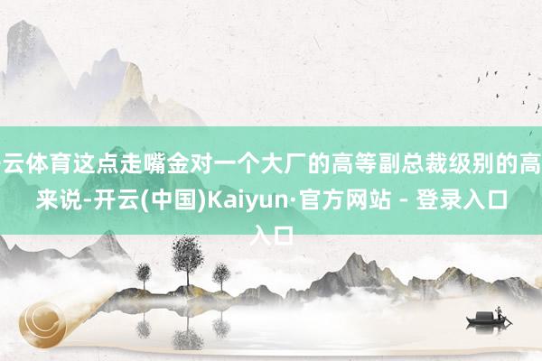 开云体育这点走嘴金对一个大厂的高等副总裁级别的高管来说-开云(中国)Kaiyun·官方网站 - 登录