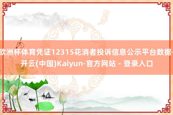 欧洲杯体育凭证12315花消者投诉信息公示平台数据-开云(中国)Kaiyun·官方网站 - 登录入口