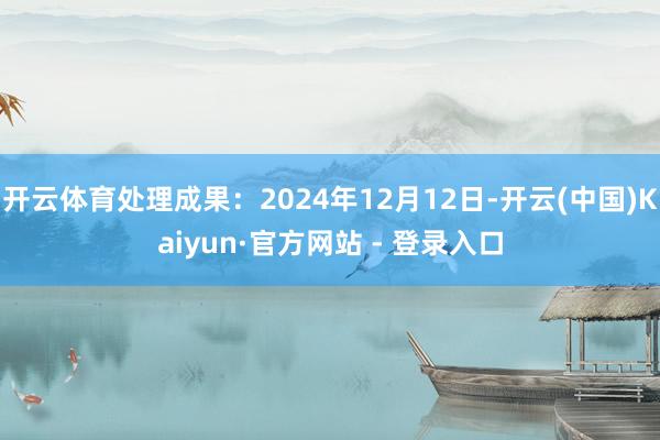 开云体育处理成果：2024年12月12日-开云(中国)Kaiyun·官方网站 - 登录入口