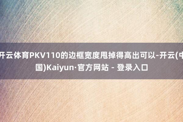 开云体育PKV110的边框宽度甩掉得高出可以-开云(中国)Kaiyun·官方网站 - 登录入口