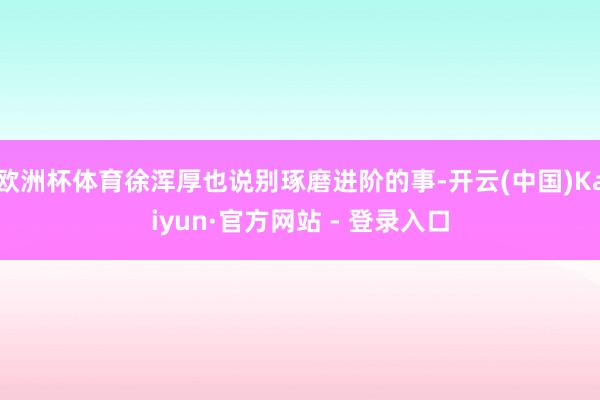 欧洲杯体育徐浑厚也说别琢磨进阶的事-开云(中国)Kaiyun·官方网站 - 登录入口