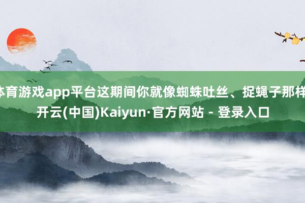 体育游戏app平台这期间你就像蜘蛛吐丝、捉蝇子那样-开云(中国)Kaiyun·官方网站 - 登录入口