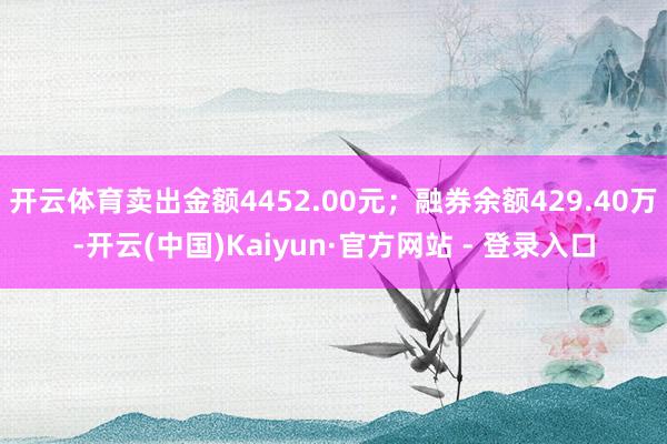 开云体育卖出金额4452.00元；融券余额429.40万-开云(中国)Kaiyun·官方网站 - 登