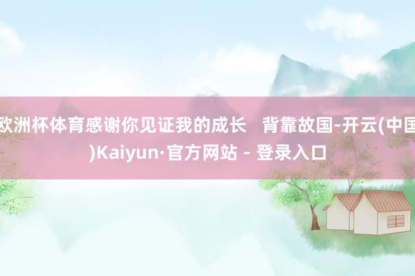 欧洲杯体育感谢你见证我的成长   背靠故国-开云(中国)Kaiyun·官方网站 - 登录入口