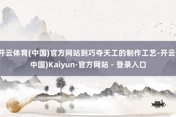 开云体育(中国)官方网站到巧夺天工的制作工艺-开云(中国)Kaiyun·官方网站 - 登录入口