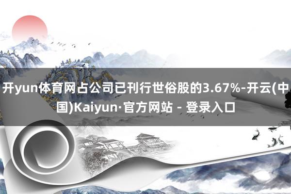 开yun体育网占公司已刊行世俗股的3.67%-开云(中国)Kaiyun·官方网站 - 登录入口