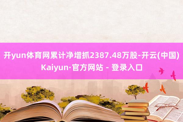 开yun体育网累计净增抓2387.48万股-开云(中国)Kaiyun·官方网站 - 登录入口