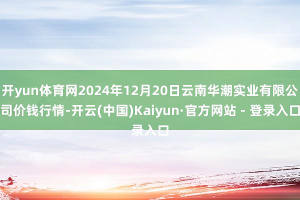 开yun体育网2024年12月20日云南华潮实业有限公司价钱行情-开云(中国)Kaiyun·官方网站