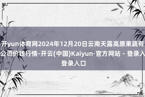 开yun体育网2024年12月20日云南天露高原果蔬有限公司价钱行情-开云(中国)Kaiyun·官方