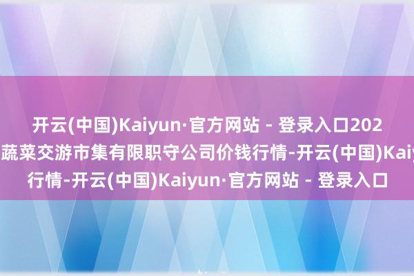 开云(中国)Kaiyun·官方网站 - 登录入口2024年12月20日云南元谋县蔬菜交游市集有限职守