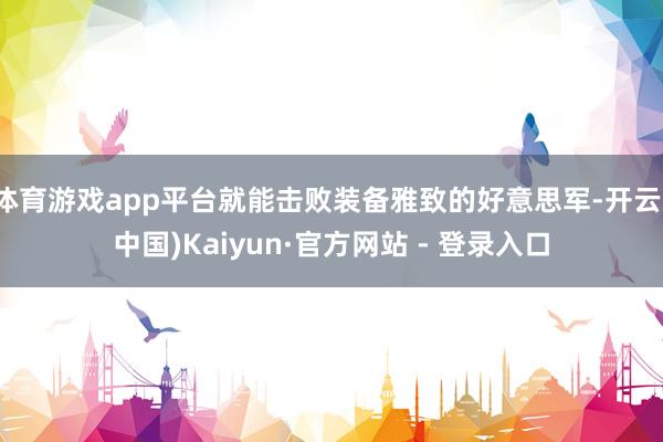 体育游戏app平台就能击败装备雅致的好意思军-开云(中国)Kaiyun·官方网站 - 登录入口