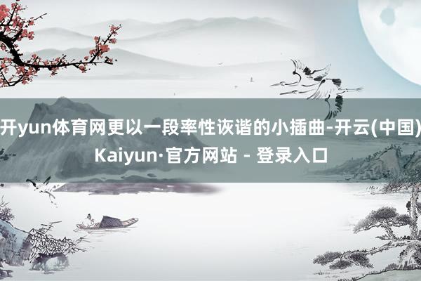 开yun体育网更以一段率性诙谐的小插曲-开云(中国)Kaiyun·官方网站 - 登录入口