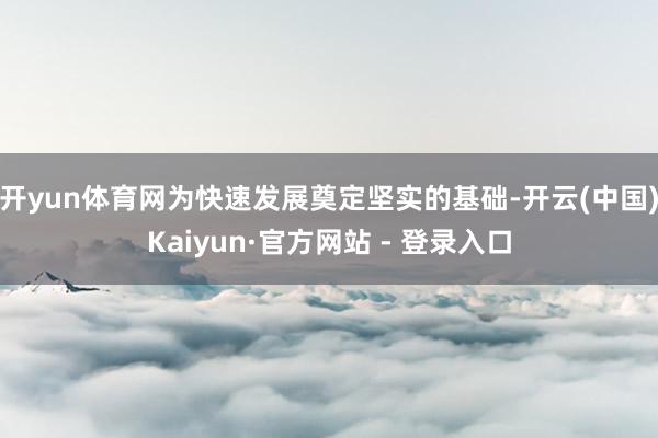 开yun体育网为快速发展奠定坚实的基础-开云(中国)Kaiyun·官方网站 - 登录入口