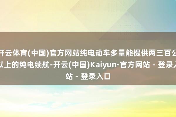 开云体育(中国)官方网站纯电动车多量能提供两三百公里以上的纯电续航-开云(中国)Kaiyun·官方网