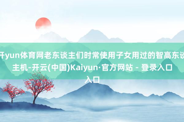 开yun体育网老东谈主们时常使用子女用过的智高东谈主机-开云(中国)Kaiyun·官方网站 - 登录
