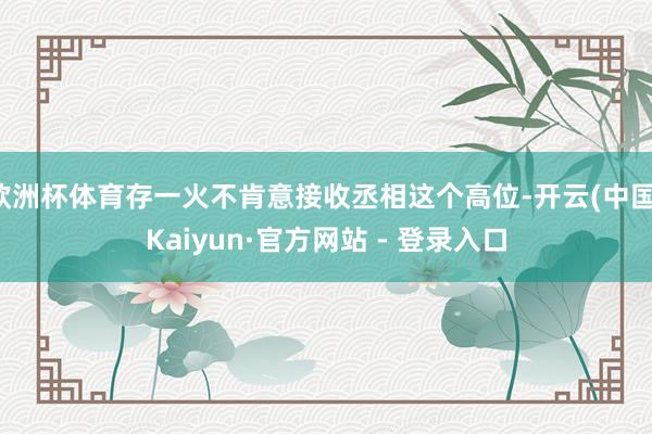 欧洲杯体育存一火不肯意接收丞相这个高位-开云(中国)Kaiyun·官方网站 - 登录入口