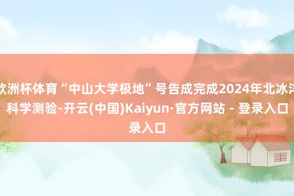欧洲杯体育“中山大学极地”号告成完成2024年北冰洋科学测验-开云(中国)Kaiyun·官方网站 -