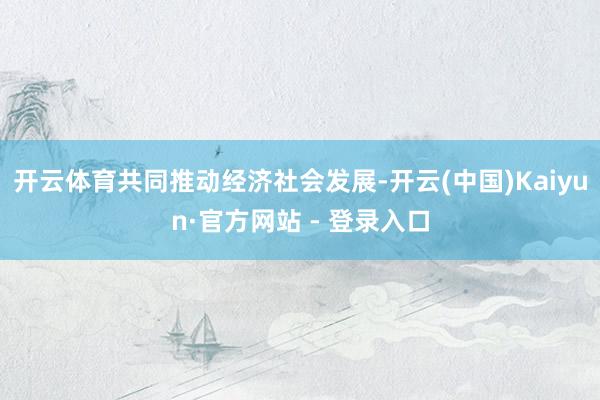 开云体育共同推动经济社会发展-开云(中国)Kaiyun·官方网站 - 登录入口