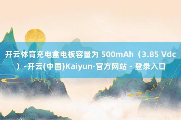 开云体育充电盒电板容量为 500mAh（3.85 Vdc）-开云(中国)Kaiyun·官方网站 - 