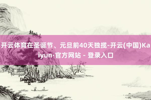 开云体育在圣诞节、元旦前40天独揽-开云(中国)Kaiyun·官方网站 - 登录入口
